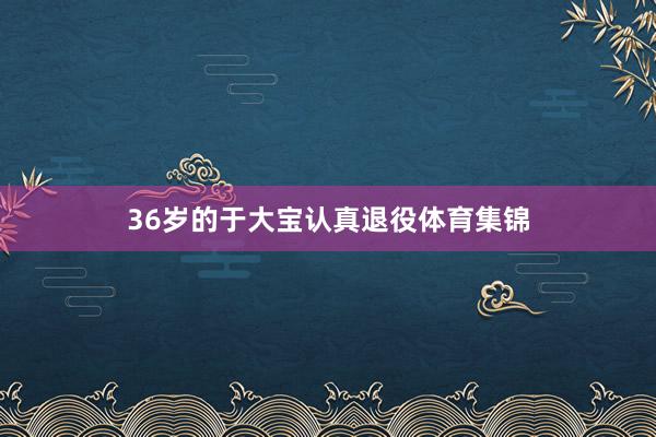 36岁的于大宝认真退役体育集锦
