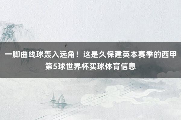 一脚曲线球轰入远角！这是久保建英本赛季的西甲第5球世界杯买球体育信息