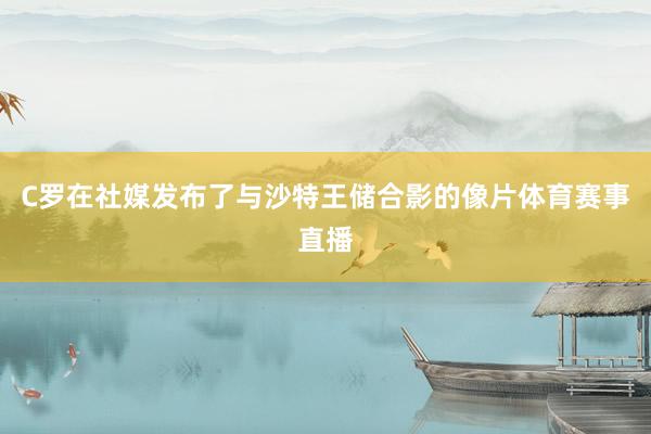C罗在社媒发布了与沙特王储合影的像片体育赛事直播