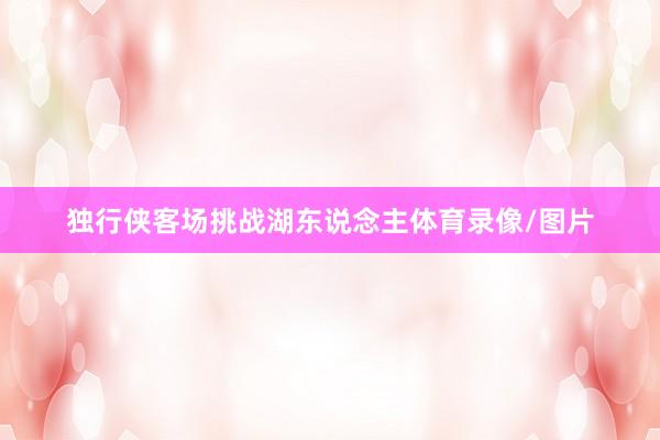 独行侠客场挑战湖东说念主体育录像/图片