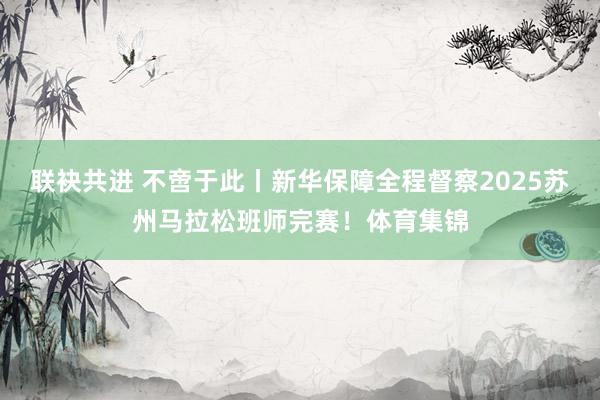 联袂共进 不啻于此丨新华保障全程督察2025苏州马拉松班师完赛！体育集锦