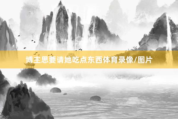 博主思要请她吃点东西体育录像/图片
