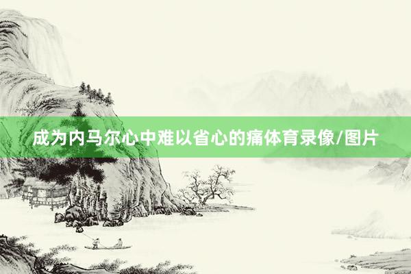 成为内马尔心中难以省心的痛体育录像/图片