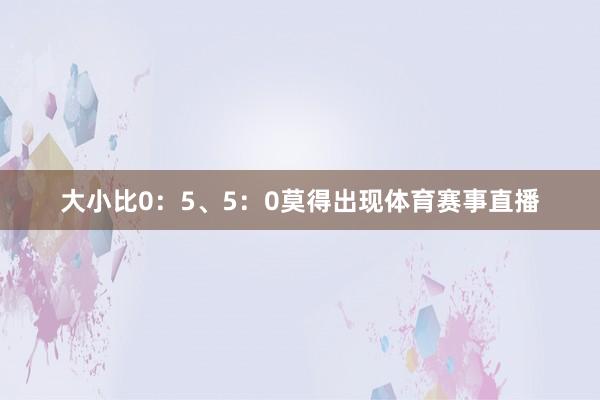 大小比0：5、5：0莫得出现体育赛事直播