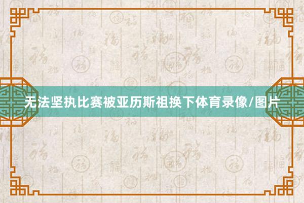 无法坚执比赛被亚历斯祖换下体育录像/图片