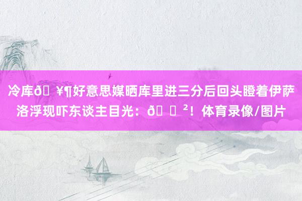 冷库🥶好意思媒晒库里进三分后回头瞪着伊萨洛浮现吓东谈主目光：😲！体育录像/图片
