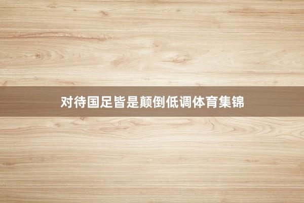 对待国足皆是颠倒低调体育集锦