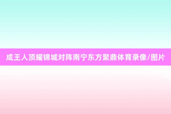成王人顶耀锦城对阵南宁东方聚鼎体育录像/图片
