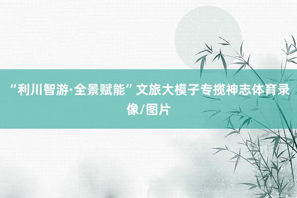 “利川智游·全景赋能”文旅大模子专揽神志体育录像/图片