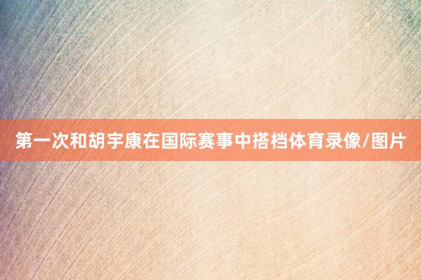 第一次和胡宇康在国际赛事中搭档体育录像/图片