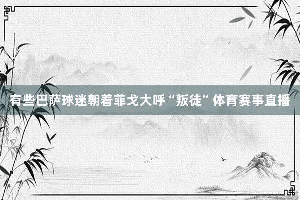 有些巴萨球迷朝着菲戈大呼“叛徒”体育赛事直播
