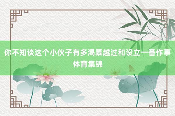 你不知谈这个小伙子有多渴慕越过和设立一番作事体育集锦