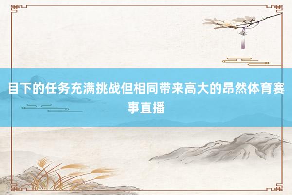 目下的任务充满挑战但相同带来高大的昂然体育赛事直播
