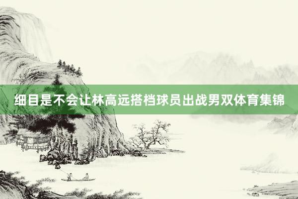 细目是不会让林高远搭档球员出战男双体育集锦
