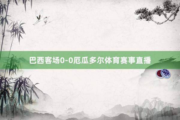 巴西客场0-0厄瓜多尔体育赛事直播