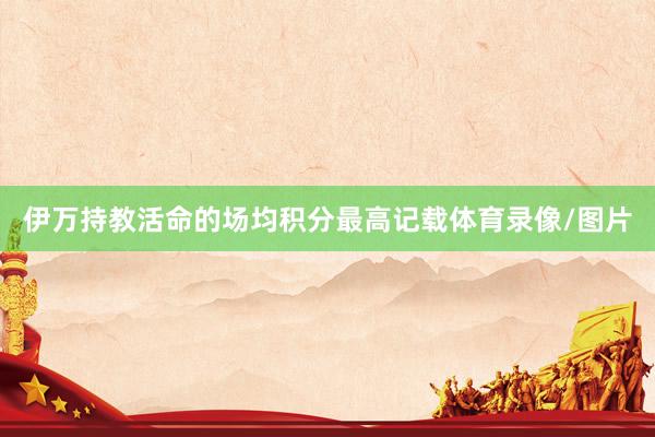 伊万持教活命的场均积分最高记载体育录像/图片