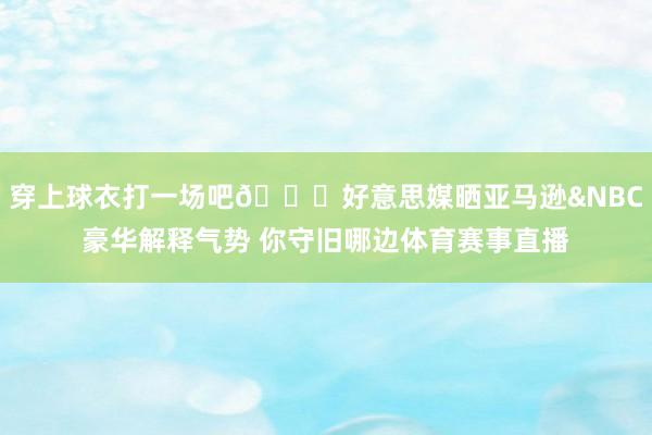 穿上球衣打一场吧👊好意思媒晒亚马逊&NBC豪华解释气势 你守旧哪边体育赛事直播