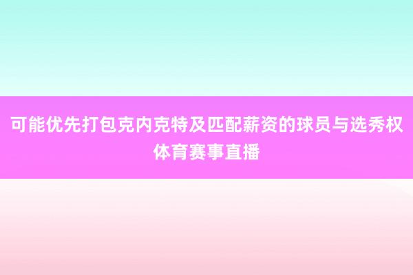 可能优先打包克内克特及匹配薪资的球员与选秀权体育赛事直播