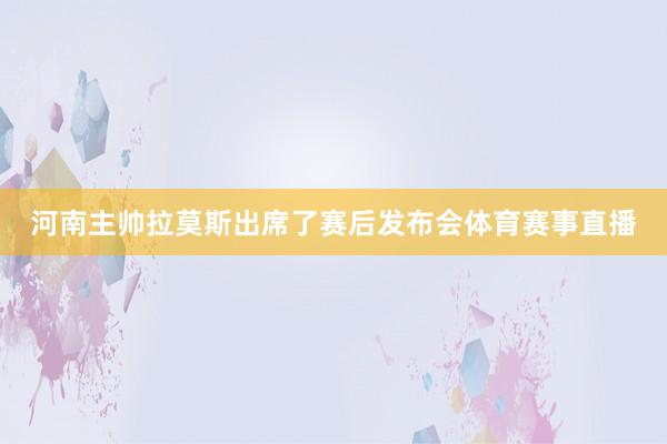 河南主帅拉莫斯出席了赛后发布会体育赛事直播