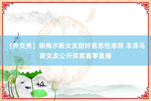【外交秀】胡梅尔斯女友甜好意思性感照 本泽马新女友公开体育赛事直播
