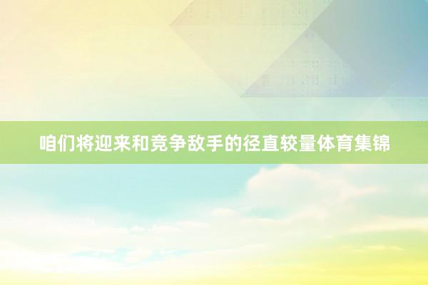咱们将迎来和竞争敌手的径直较量体育集锦