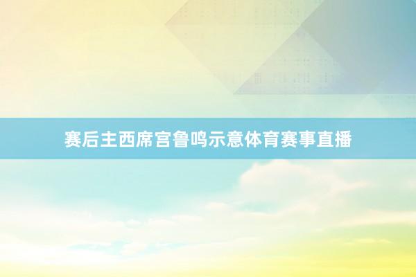 赛后主西席宫鲁鸣示意体育赛事直播