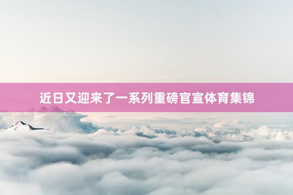 近日又迎来了一系列重磅官宣体育集锦