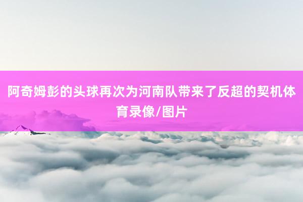 阿奇姆彭的头球再次为河南队带来了反超的契机体育录像/图片