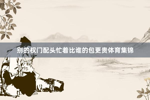 别的权门配头忙着比谁的包更贵体育集锦