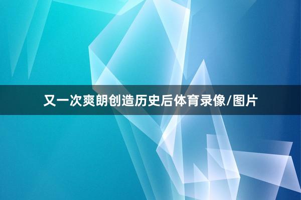 又一次爽朗创造历史后体育录像/图片