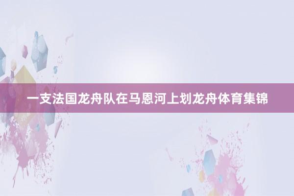 一支法国龙舟队在马恩河上划龙舟体育集锦