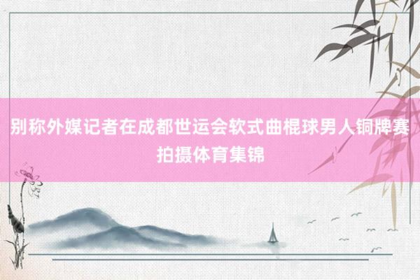 别称外媒记者在成都世运会软式曲棍球男人铜牌赛拍摄体育集锦