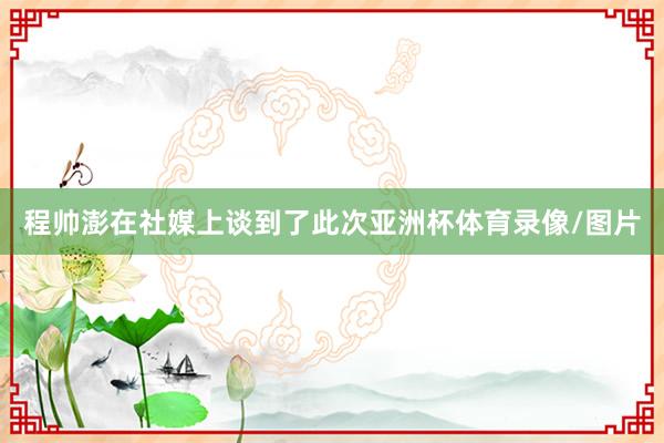 程帅澎在社媒上谈到了此次亚洲杯体育录像/图片