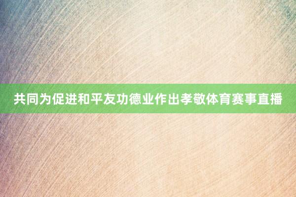 共同为促进和平友功德业作出孝敬体育赛事直播