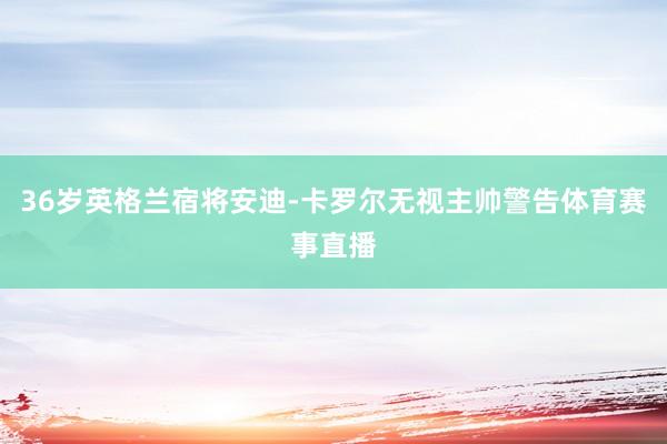 36岁英格兰宿将安迪-卡罗尔无视主帅警告体育赛事直播