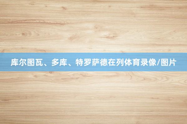 库尔图瓦、多库、特罗萨德在列体育录像/图片