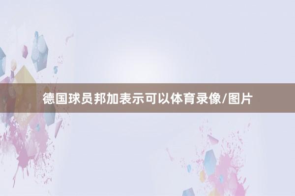 德国球员邦加表示可以体育录像/图片