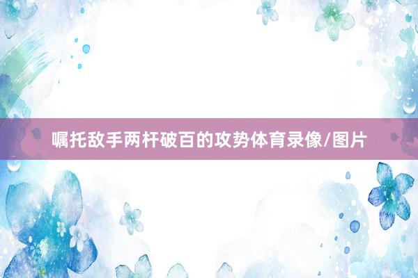 嘱托敌手两杆破百的攻势体育录像/图片