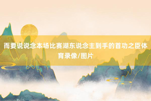 而要说说念本场比赛湖东说念主到手的首功之臣体育录像/图片
