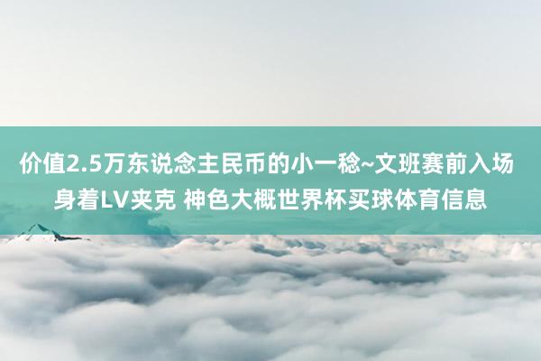 价值2.5万东说念主民币的小一稔~文班赛前入场 身着LV夹克 神色大概世界杯买球体育信息