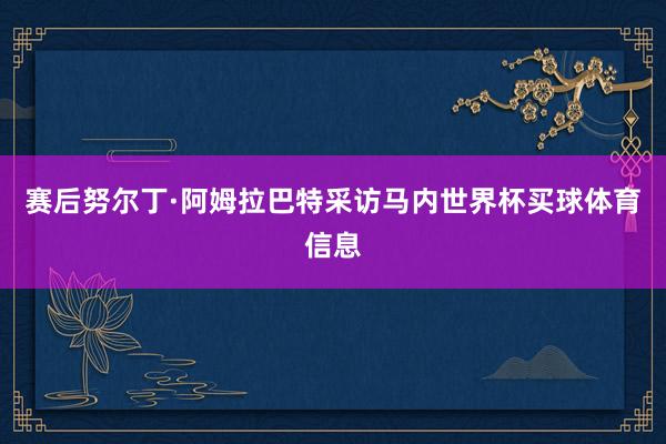 赛后努尔丁·阿姆拉巴特采访马内世界杯买球体育信息