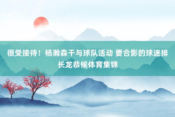 很受接待！杨瀚森干与球队活动 要合影的球迷排长龙恭候体育集锦