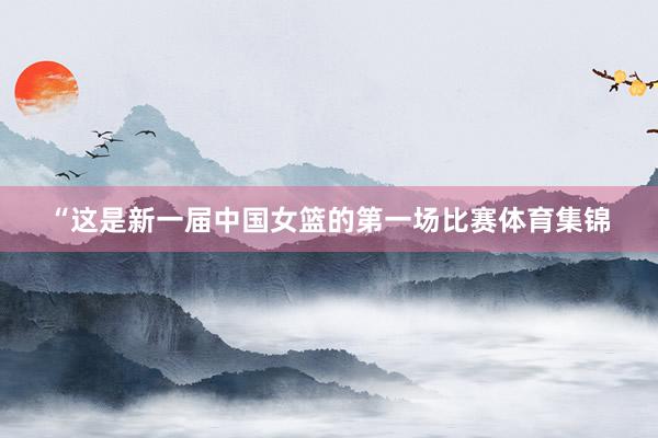 “这是新一届中国女篮的第一场比赛体育集锦