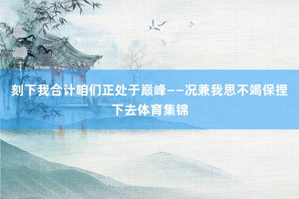 刻下我合计咱们正处于巅峰——况兼我思不竭保捏下去体育集锦