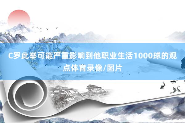 C罗此举可能严重影响到他职业生活1000球的观点体育录像/图片