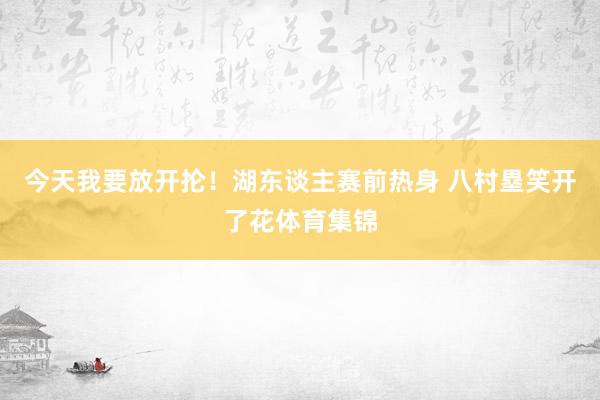今天我要放开抡！湖东谈主赛前热身 八村塁笑开了花体育集锦