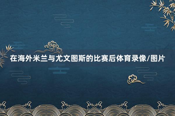在海外米兰与尤文图斯的比赛后体育录像/图片