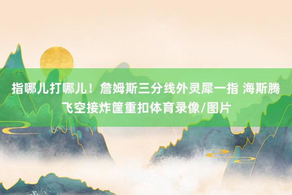 指哪儿打哪儿！詹姆斯三分线外灵犀一指 海斯腾飞空接炸筐重扣体育录像/图片