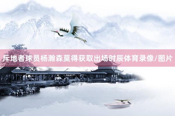 斥地者球员杨瀚森莫得获取出场时辰体育录像/图片