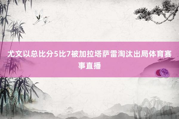 尤文以总比分5比7被加拉塔萨雷淘汰出局体育赛事直播